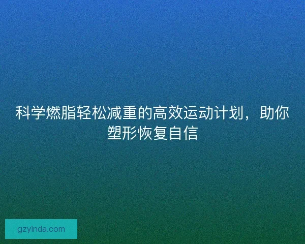 科学燃脂轻松减重的高效运动计划,助你塑形恢复自信 科学燃脂轻松减重的高效运动计划,助你塑形恢复自信