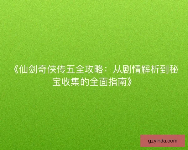 《仙剑奇侠传五全攻略:从剧情解析到秘宝收集的全面指南》 《仙剑奇侠传五全攻略:从剧情解析到秘宝收集的全面指南》