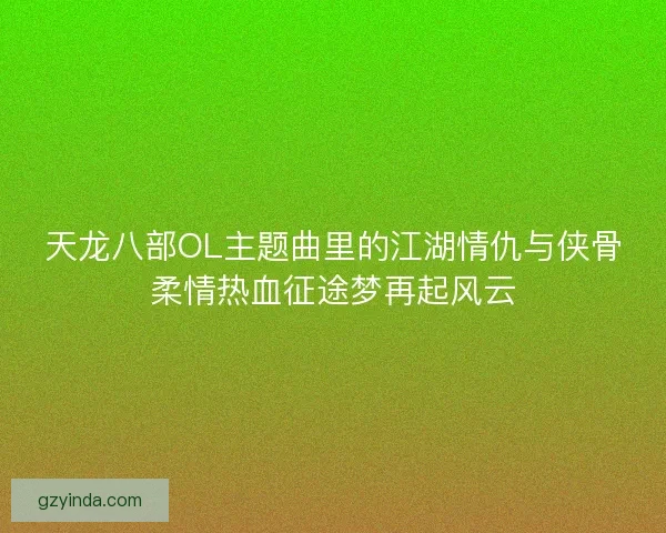 天龙八部OL主题曲里的江湖情仇与侠骨柔情热血征途梦再起风云 天龙八部OL主题曲里的江湖情仇与侠骨柔情热血征途梦再起风云