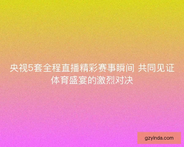央视5套全程直播精彩赛事瞬间 共同见证体育盛宴的激烈对决