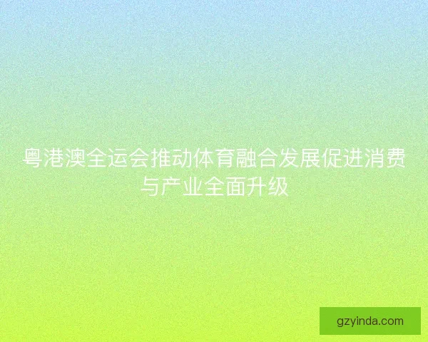 粤港澳全运会推动体育融合发展促进消费与产业全面升级