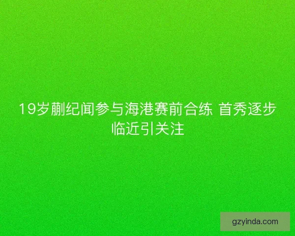19岁蒯纪闻参与海港赛前合练 首秀逐步临近引关注