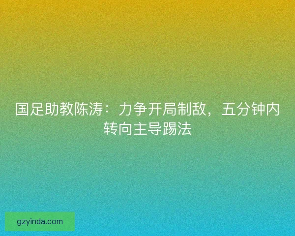 国足助教陈涛：力争开局制敌，五分钟内转向主导踢法