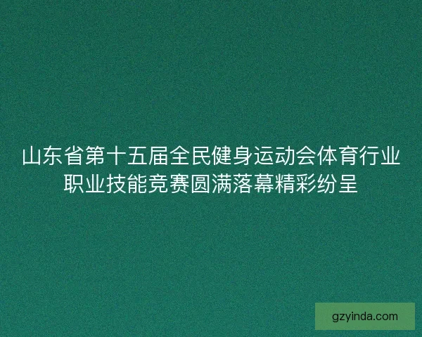 山东省第十五届全民健身运动会体育行业职业技能竞赛圆满落幕精彩纷呈