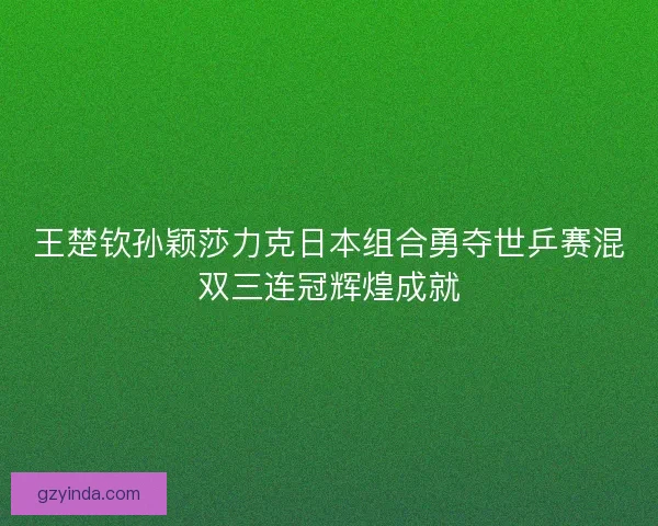 王楚钦孙颖莎力克日本组合勇夺世乒赛混双三连冠辉煌成就