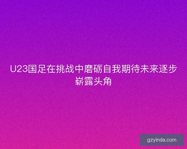 U23国足在挑战中磨砺自我期待未来逐步崭露头角