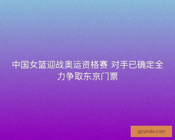 中国女篮迎战奥运资格赛 对手已确定全力争取东京门票 中国女篮迎战奥运资格赛 对手已确定全力争取东京门票