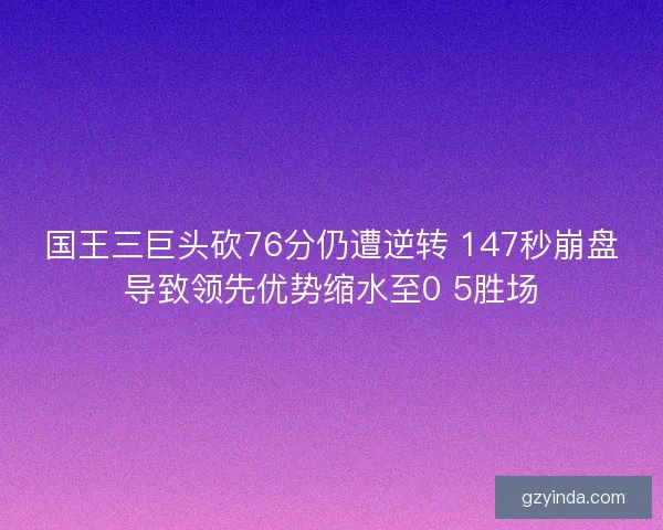 国王三巨头砍76分仍遭逆转 147秒崩盘导致领先优势缩水至0 5胜场