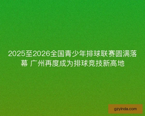 2025至2026全国青少年排球联赛圆满落幕 广州再度成为排球竞技新高地 2025至2026全国青少年排球联赛圆满落幕 广州再度成为排球竞技新高地