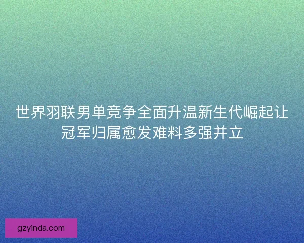 世界羽联男单竞争全面升温新生代崛起让冠军归属愈发难料多强并立