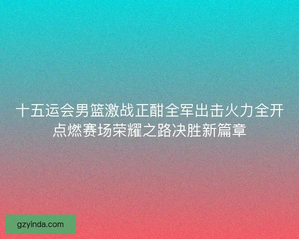 十五运会男篮激战正酣全军出击火力全开点燃赛场荣耀之路决胜新篇章 十五运会男篮激战正酣全军出击火力全开点燃赛场荣耀之路决胜新篇章