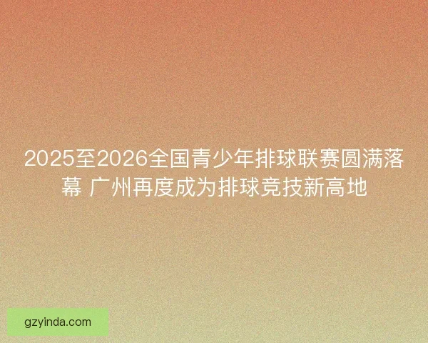 2025至2026全国青少年排球联赛圆满落幕 广州再度成为排球竞技新高地 2025至2026全国青少年排球联赛圆满落幕 广州再度成为排球竞技新高地