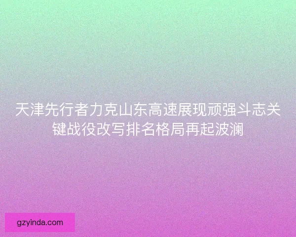 天津先行者力克山东高速展现顽强斗志关键战役改写排名格局再起波澜 天津先行者力克山东高速展现顽强斗志关键战役改写排名格局再起波澜