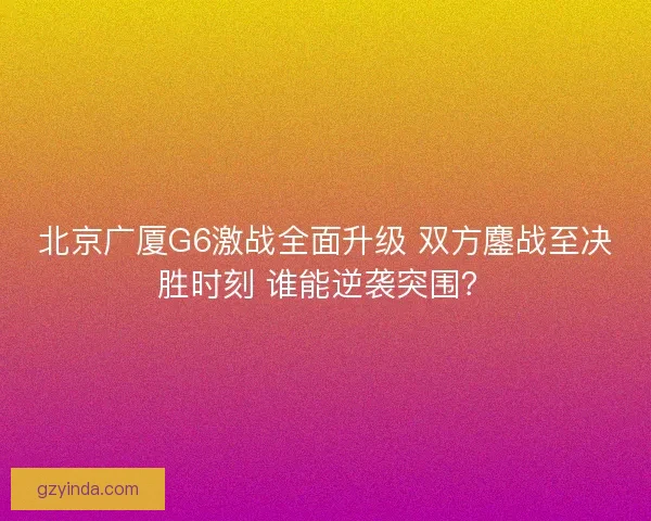 北京广厦G6激战全面升级 双方鏖战至决胜时刻 谁能逆袭突围? 北京广厦G6激战全面升级 双方鏖战至决胜时刻 谁能逆袭突围?