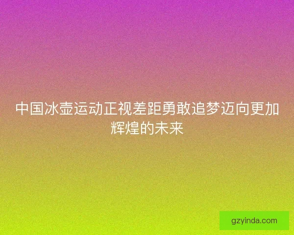 中国冰壶运动正视差距勇敢追梦迈向更加辉煌的未来 中国冰壶运动正视差距勇敢追梦迈向更加辉煌的未来