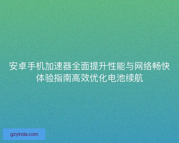 安卓手机加速器全面提升性能与网络畅快体验指南高效优化电池续航