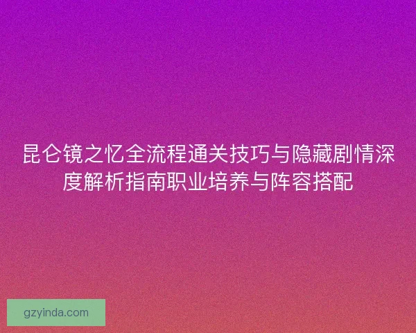 昆仑镜之忆全流程通关技巧与隐藏剧情深度解析指南职业培养与阵容搭配