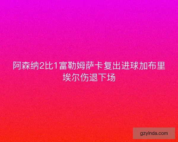 阿森纳2比1富勒姆萨卡复出进球加布里埃尔伤退下场