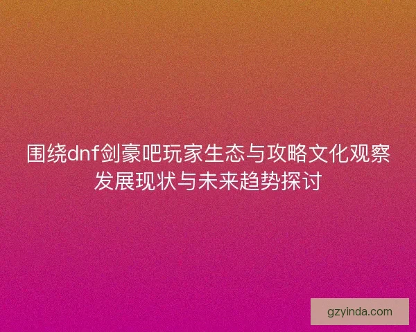围绕dnf剑豪吧玩家生态与攻略文化观察发展现状与未来趋势探讨