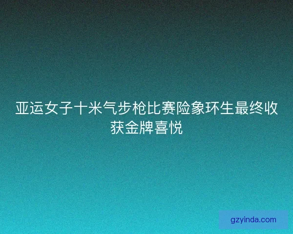 亚运女子十米气步枪比赛险象环生最终收获金牌喜悦 亚运女子十米气步枪比赛险象环生最终收获金牌喜悦