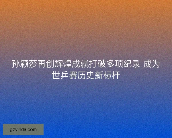 孙颖莎再创辉煌成就打破多项纪录 成为世乒赛历史新标杆