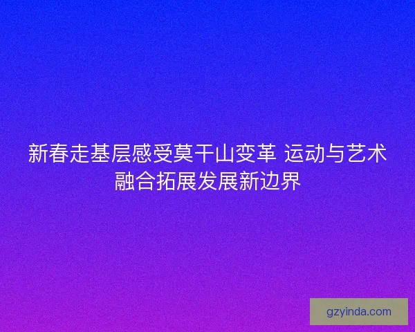 新春走基层感受莫干山变革 运动与艺术融合拓展发展新边界 新春走基层感受莫干山变革 运动与艺术融合拓展发展新边界